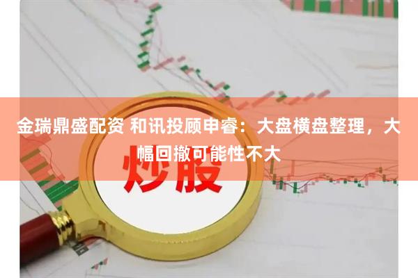 金瑞鼎盛配资 和讯投顾申睿：大盘横盘整理，大幅回撤可能性不大