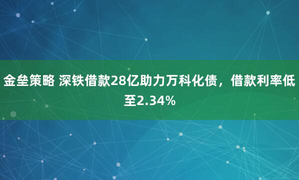 金垒策略 深铁借款28亿助力万科化债，借款利率低至2.34%