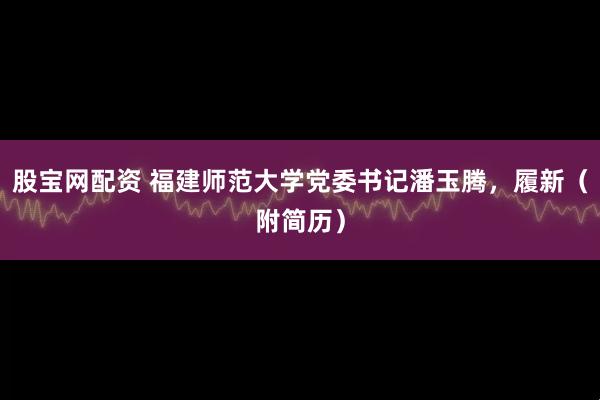 股宝网配资 福建师范大学党委书记潘玉腾，履新（附简历）