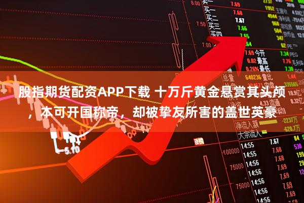 股指期货配资APP下载 十万斤黄金悬赏其头颅，本可开国称帝，却被挚友所害的盖世英豪