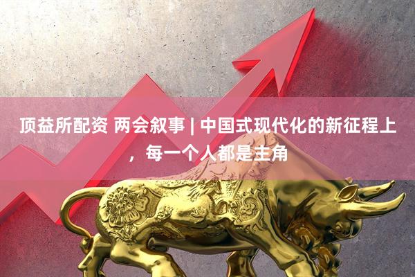 顶益所配资 两会叙事 | 中国式现代化的新征程上，每一个人都是主角
