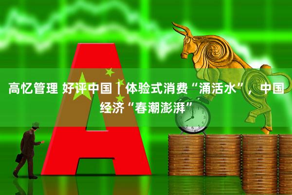 高忆管理 好评中国｜体验式消费“涌活水”，中国经济“春潮澎湃”