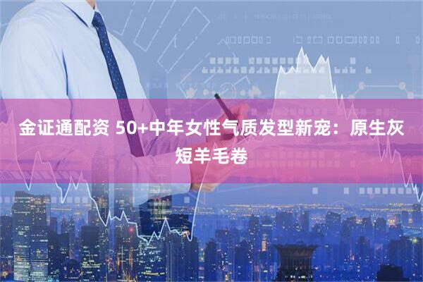 金证通配资 50+中年女性气质发型新宠：原生灰短羊毛卷