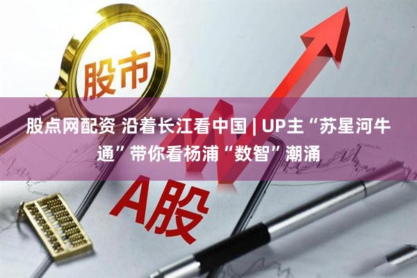 股点网配资 沿着长江看中国 | UP主“苏星河牛通”带你看杨浦“数智”潮涌